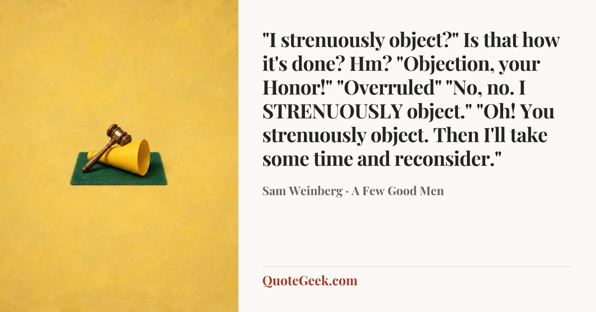 “"I strenuously object?" Is that how it's done? Hm? "Objection, your Honor!" "Overruled" "No, no. I STRENUOUSLY object." "Oh! You strenuously object. Then I'll take some time and reconsider."” — Sam Weinberg · A Few Good Men. Illustrated QuoteGeek card.