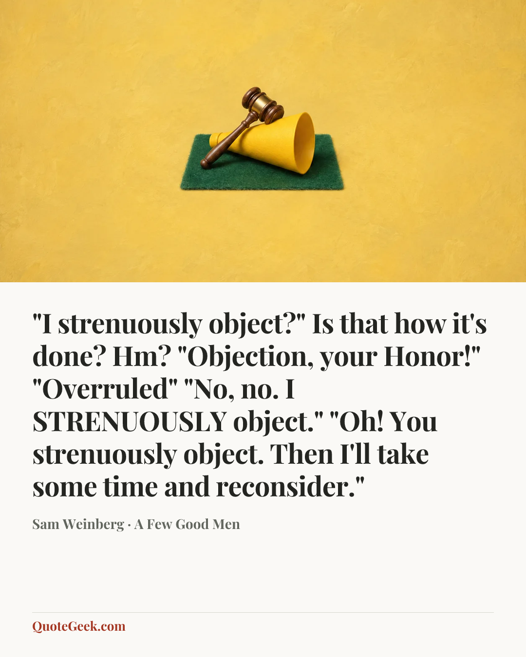“"I strenuously object?" Is that how it's done? Hm? "Objection, your Honor!" "Overruled" "No, no. I STRENUOUSLY object." "Oh! You strenuously object. Then I'll take some time and reconsider."” — Sam Weinberg · A Few Good Men. Illustrated QuoteGeek card.
