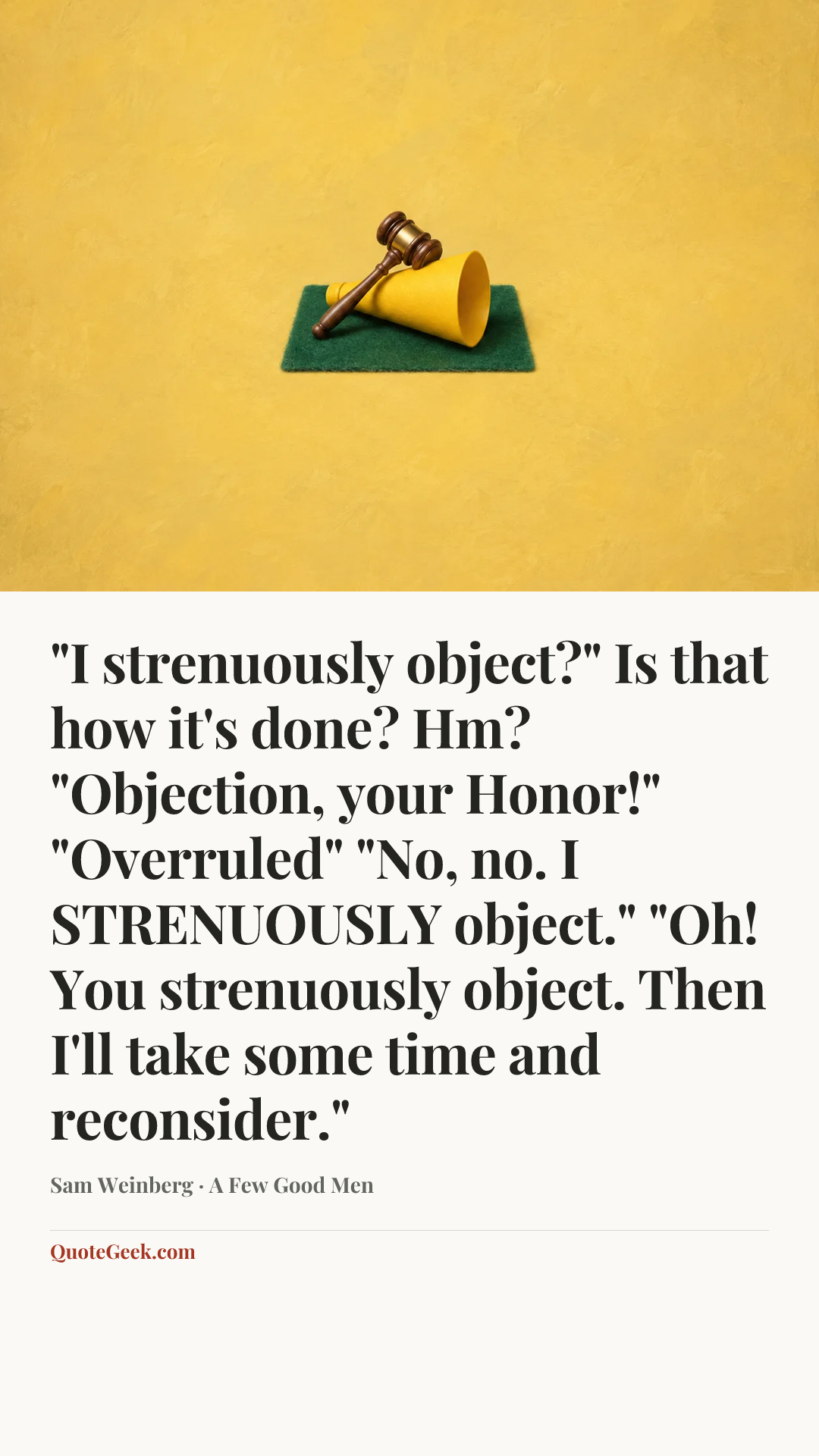 “"I strenuously object?" Is that how it's done? Hm? "Objection, your Honor!" "Overruled" "No, no. I STRENUOUSLY object." "Oh! You strenuously object. Then I'll take some time and reconsider."” — Sam Weinberg · A Few Good Men. Illustrated QuoteGeek card.