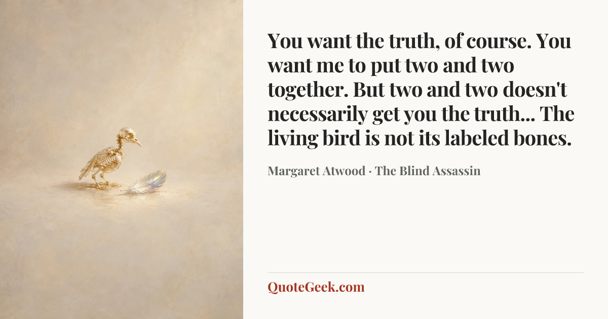 “You want the truth, of course. You want me to put two and two together. But two and two doesn't necessarily get you the truth... The living bird is not its labeled bones.” — Margaret Atwood · The Blind Assassin. Illustrated QuoteGeek card.