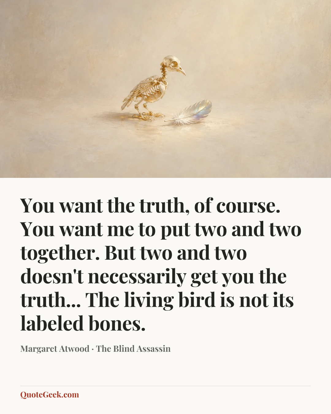 “You want the truth, of course. You want me to put two and two together. But two and two doesn't necessarily get you the truth... The living bird is not its labeled bones.” — Margaret Atwood · The Blind Assassin. Illustrated QuoteGeek card.