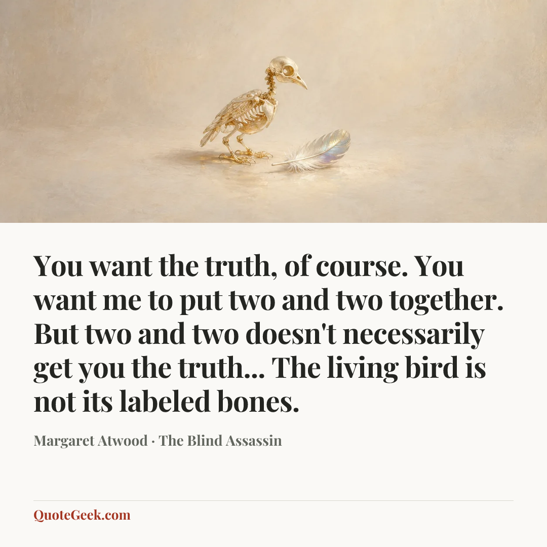 “You want the truth, of course. You want me to put two and two together. But two and two doesn't necessarily get you the truth... The living bird is not its labeled bones.” — Margaret Atwood · The Blind Assassin. Illustrated QuoteGeek card.