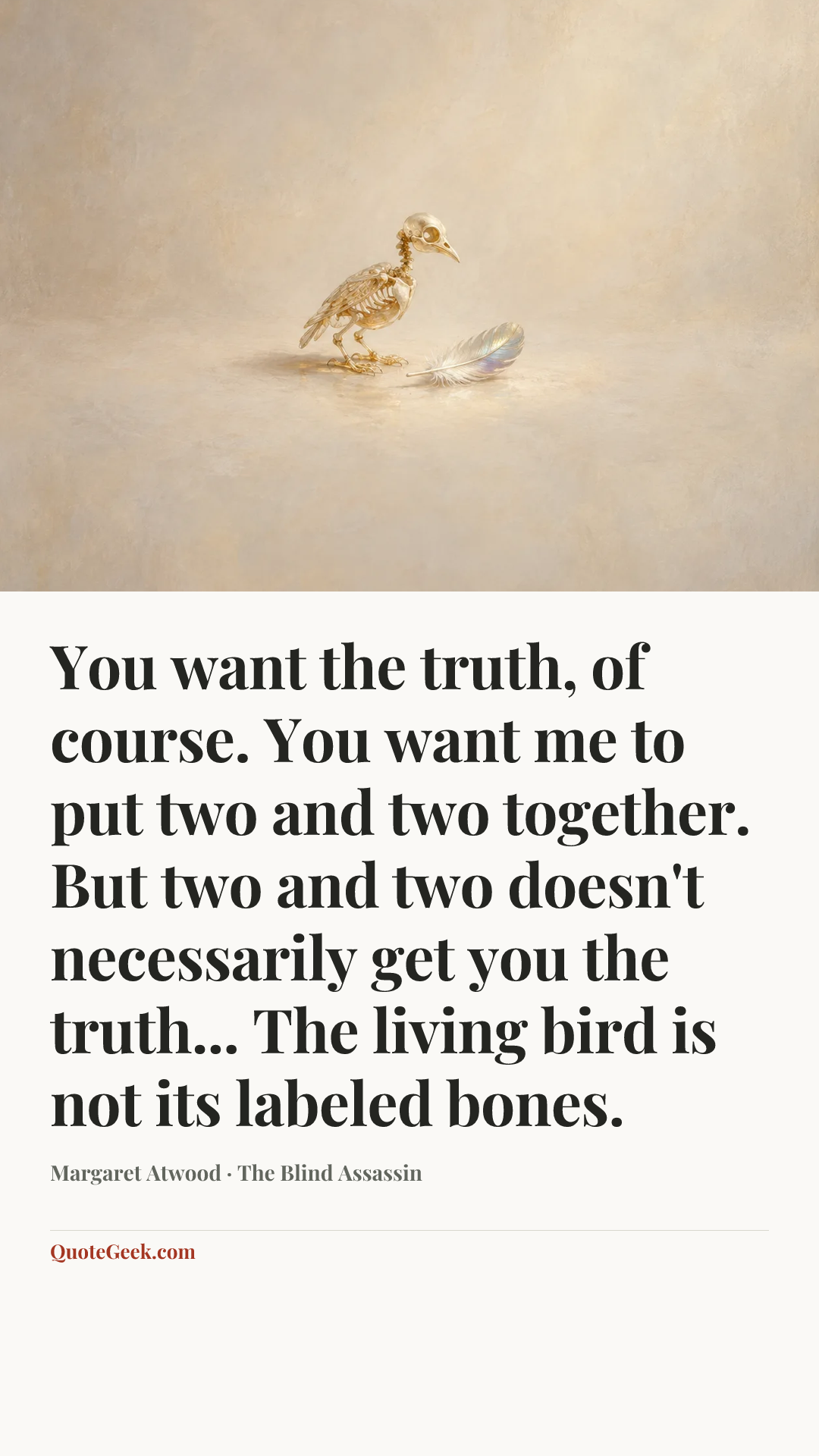 “You want the truth, of course. You want me to put two and two together. But two and two doesn't necessarily get you the truth... The living bird is not its labeled bones.” — Margaret Atwood · The Blind Assassin. Illustrated QuoteGeek card.