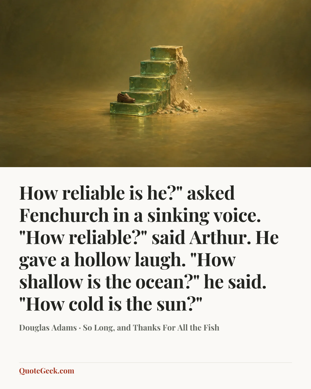 “How reliable is he?" asked Fenchurch in a sinking voice.
"How reliable?" said Arthur. He gave a hollow laugh. "How shallow is the ocean?" he said. "How cold is the sun?"” — Douglas Adams · So Long, and Thanks For All the Fish. Illustrated QuoteGeek card.