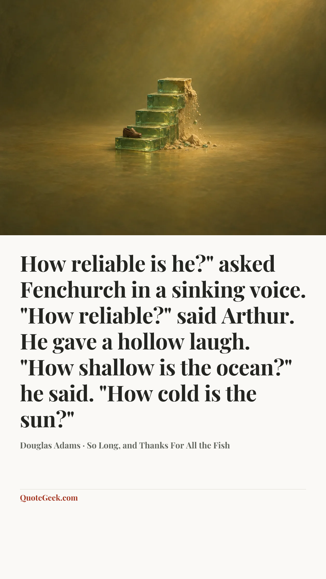 “How reliable is he?" asked Fenchurch in a sinking voice.
"How reliable?" said Arthur. He gave a hollow laugh. "How shallow is the ocean?" he said. "How cold is the sun?"” — Douglas Adams · So Long, and Thanks For All the Fish. Illustrated QuoteGeek card.