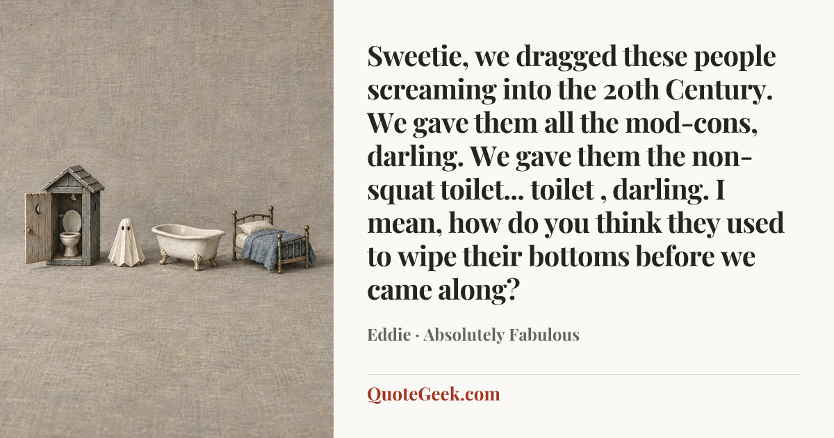 “Sweetie, we dragged these people screaming into the 20th Century. We gave them all the mod-cons, darling. We gave them the non-squat toilet... toilet , darling. I mean, how do you think they used to wipe their bottoms before we came along?” — Eddie · Absolutely Fabulous. Illustrated QuoteGeek card.