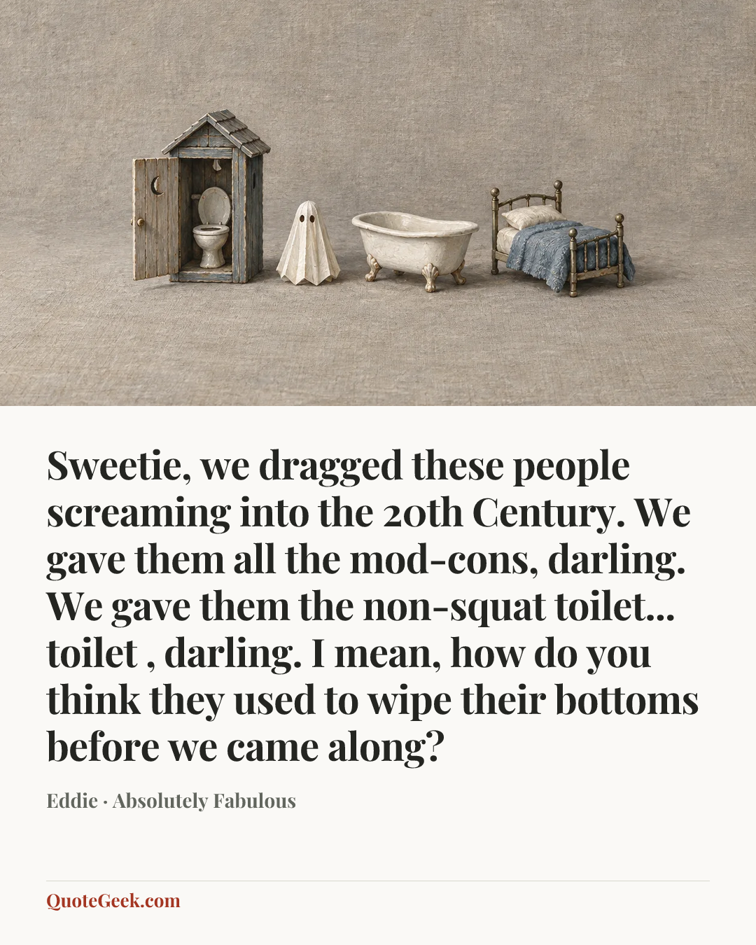 “Sweetie, we dragged these people screaming into the 20th Century. We gave them all the mod-cons, darling. We gave them the non-squat toilet... toilet , darling. I mean, how do you think they used to wipe their bottoms before we came along?” — Eddie · Absolutely Fabulous. Illustrated QuoteGeek card.