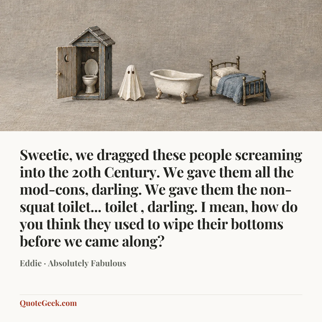 “Sweetie, we dragged these people screaming into the 20th Century. We gave them all the mod-cons, darling. We gave them the non-squat toilet... toilet , darling. I mean, how do you think they used to wipe their bottoms before we came along?” — Eddie · Absolutely Fabulous. Illustrated QuoteGeek card.