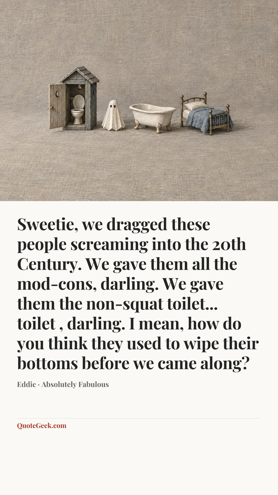 “Sweetie, we dragged these people screaming into the 20th Century. We gave them all the mod-cons, darling. We gave them the non-squat toilet... toilet , darling. I mean, how do you think they used to wipe their bottoms before we came along?” — Eddie · Absolutely Fabulous. Illustrated QuoteGeek card.