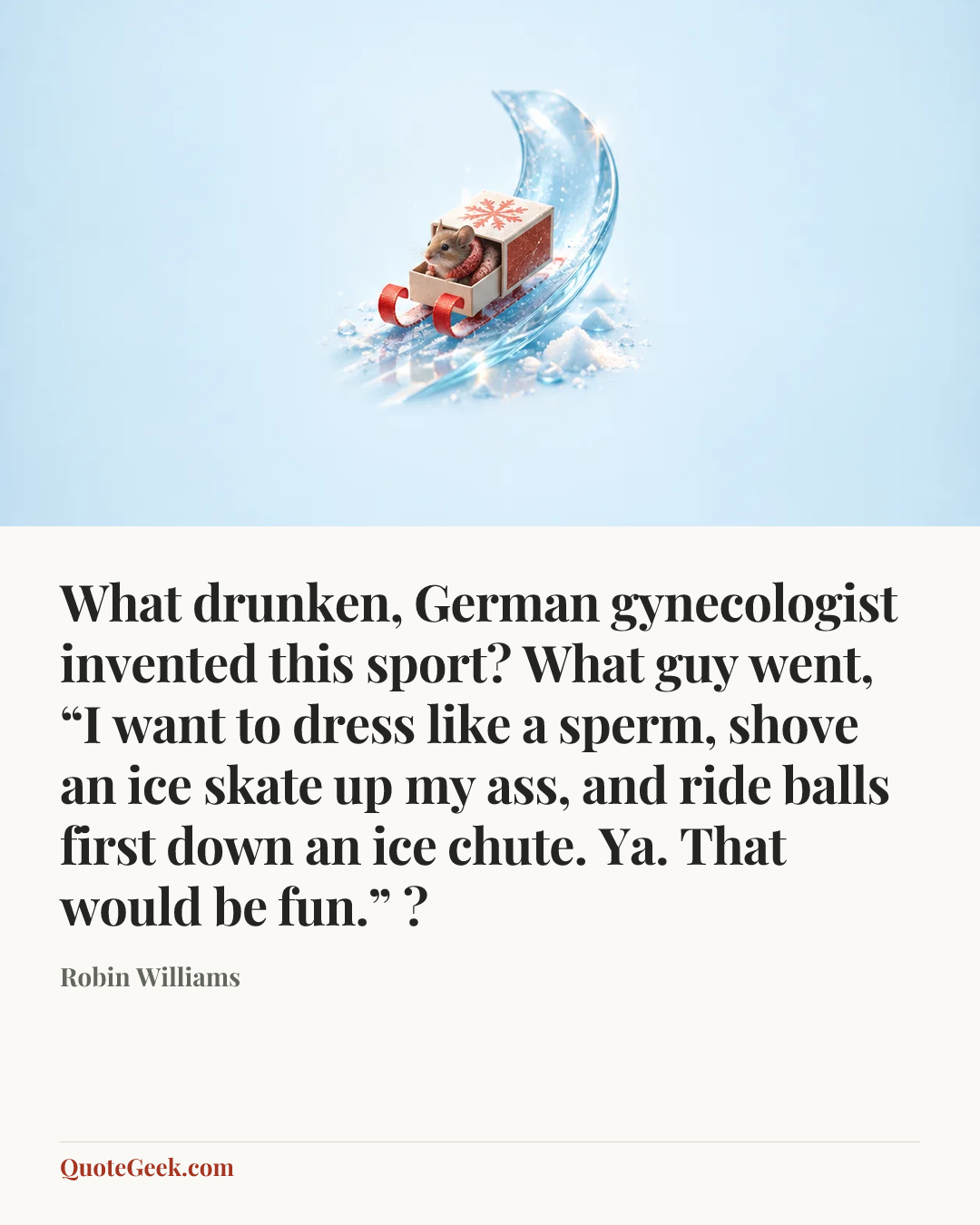 “What drunken, German gynecologist invented this sport? What guy went, “I want to dress like a sperm, shove an ice skate up my ass, and ride balls first down an ice chute. Ya. That would be fun.” ?” — Robin Williams. Illustrated QuoteGeek card.