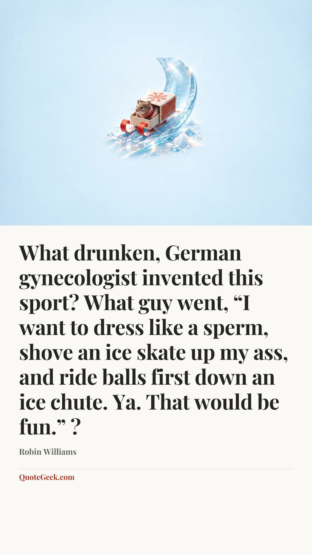 “What drunken, German gynecologist invented this sport? What guy went, “I want to dress like a sperm, shove an ice skate up my ass, and ride balls first down an ice chute. Ya. That would be fun.” ?” — Robin Williams. Illustrated QuoteGeek card.