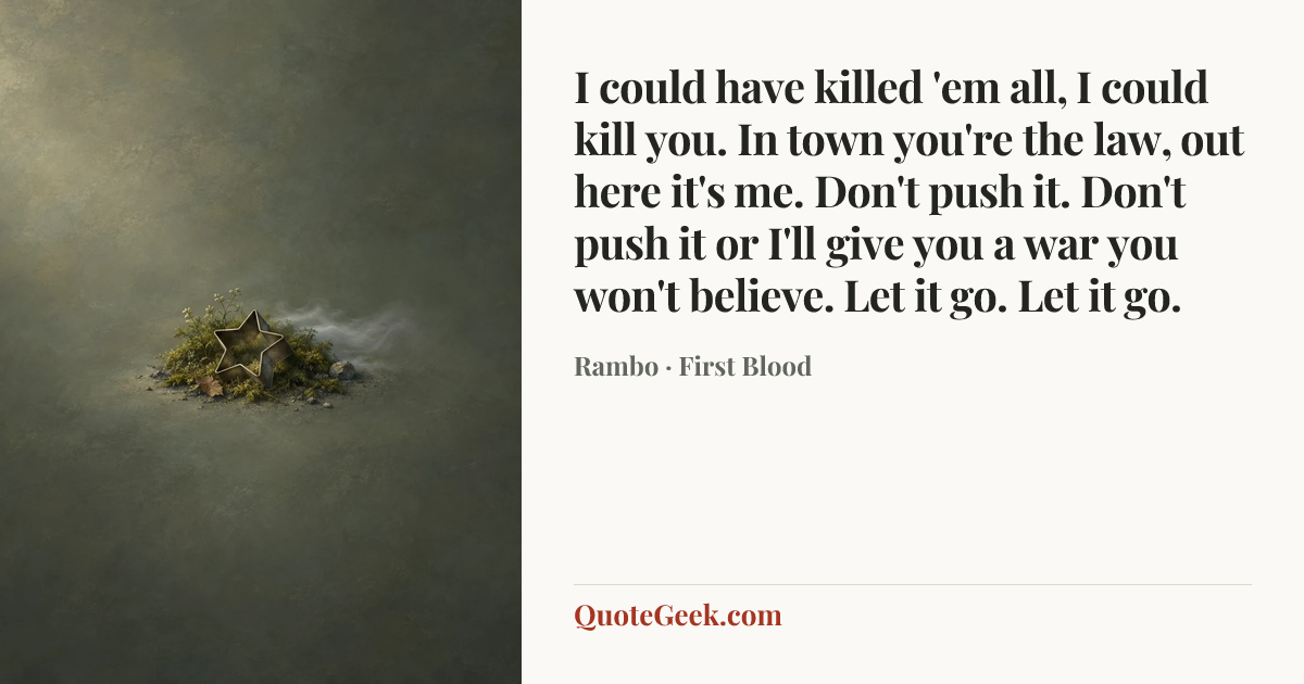 “I could have killed 'em all, I could kill you. In town you're the law, out here it's me. Don't push it. Don't push it or I'll give you a war you won't believe. Let it go. Let it go.” — Rambo · First Blood. Illustrated QuoteGeek card.