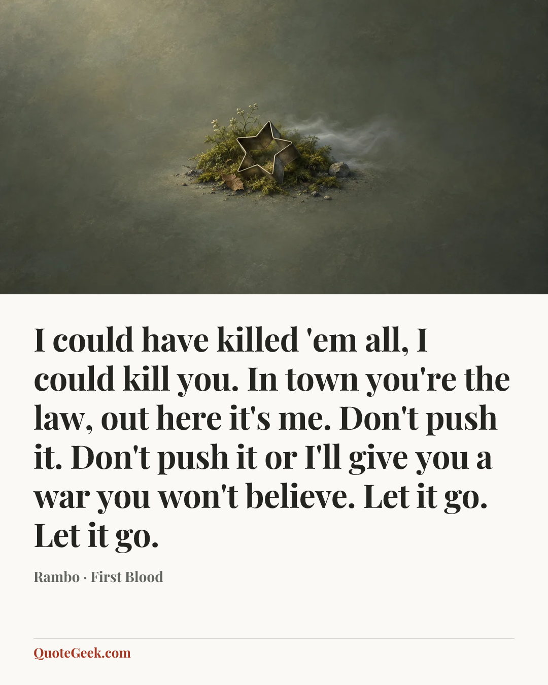“I could have killed 'em all, I could kill you. In town you're the law, out here it's me. Don't push it. Don't push it or I'll give you a war you won't believe. Let it go. Let it go.” — Rambo · First Blood. Illustrated QuoteGeek card.