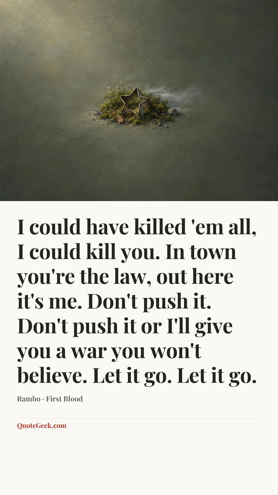 “I could have killed 'em all, I could kill you. In town you're the law, out here it's me. Don't push it. Don't push it or I'll give you a war you won't believe. Let it go. Let it go.” — Rambo · First Blood. Illustrated QuoteGeek card.