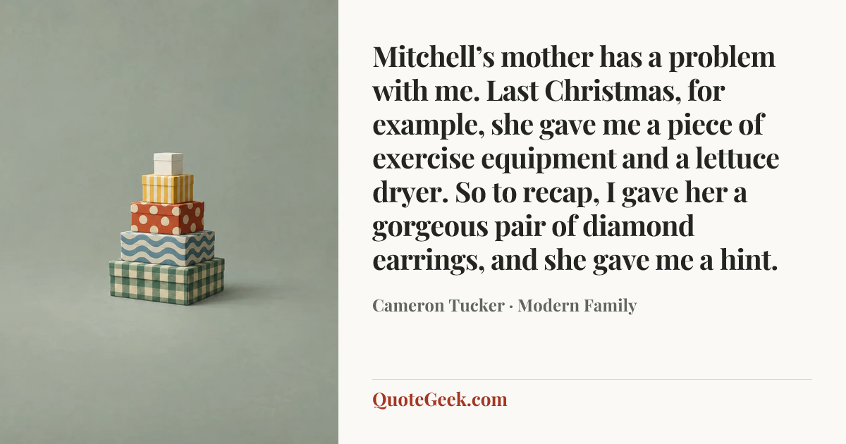 “Mitchell’s mother has a problem with me. Last Christmas, for example, she gave me a piece of exercise equipment and a lettuce dryer. So to recap, I gave her a gorgeous pair of diamond earrings, and she gave me a hint.” — Cameron Tucker · Modern Family. Illustrated QuoteGeek card.