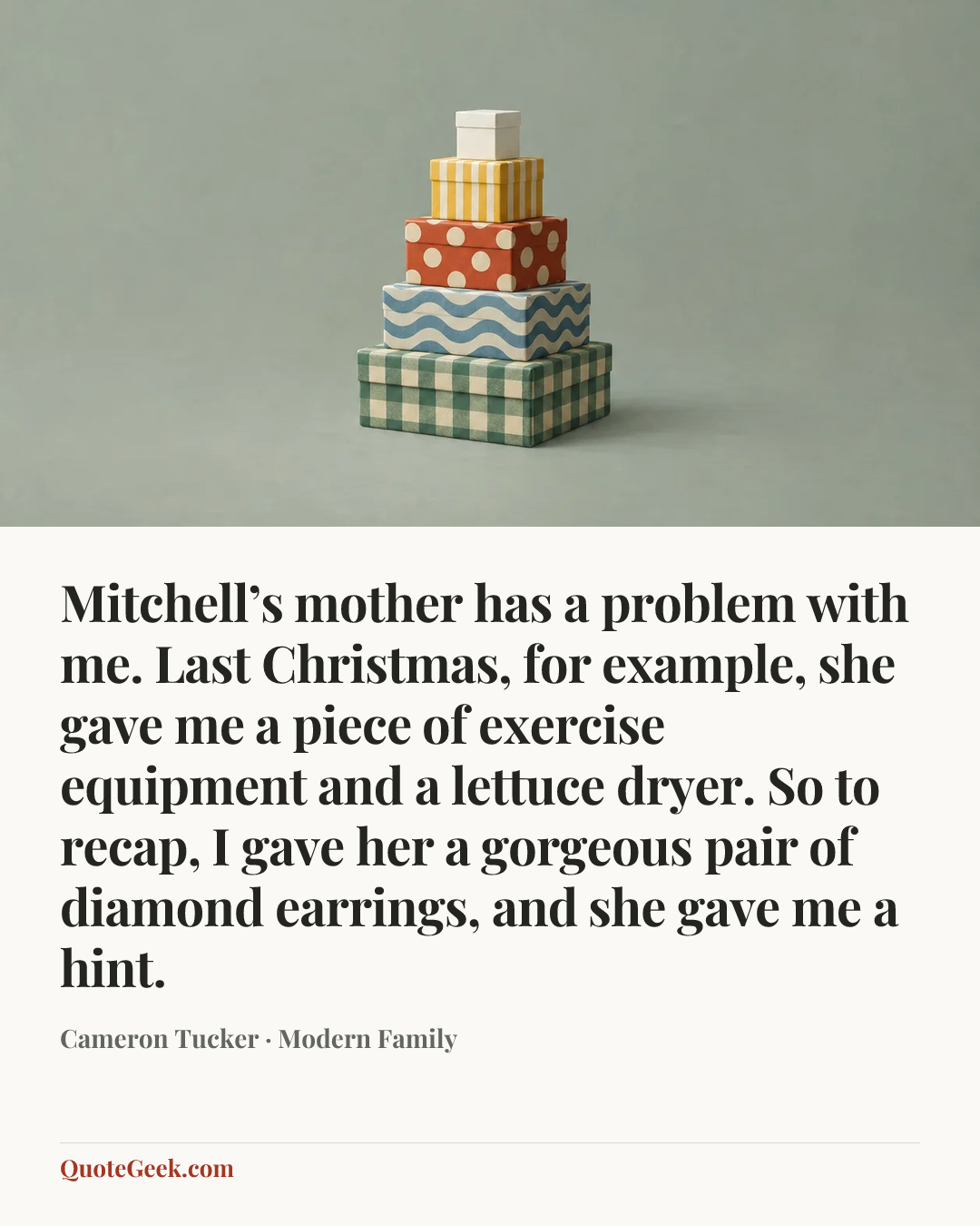 “Mitchell’s mother has a problem with me. Last Christmas, for example, she gave me a piece of exercise equipment and a lettuce dryer. So to recap, I gave her a gorgeous pair of diamond earrings, and she gave me a hint.” — Cameron Tucker · Modern Family. Illustrated QuoteGeek card.