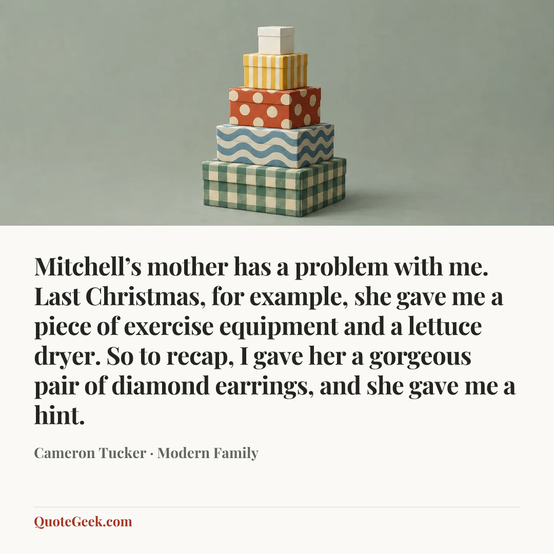 “Mitchell’s mother has a problem with me. Last Christmas, for example, she gave me a piece of exercise equipment and a lettuce dryer. So to recap, I gave her a gorgeous pair of diamond earrings, and she gave me a hint.” — Cameron Tucker · Modern Family. Illustrated QuoteGeek card.