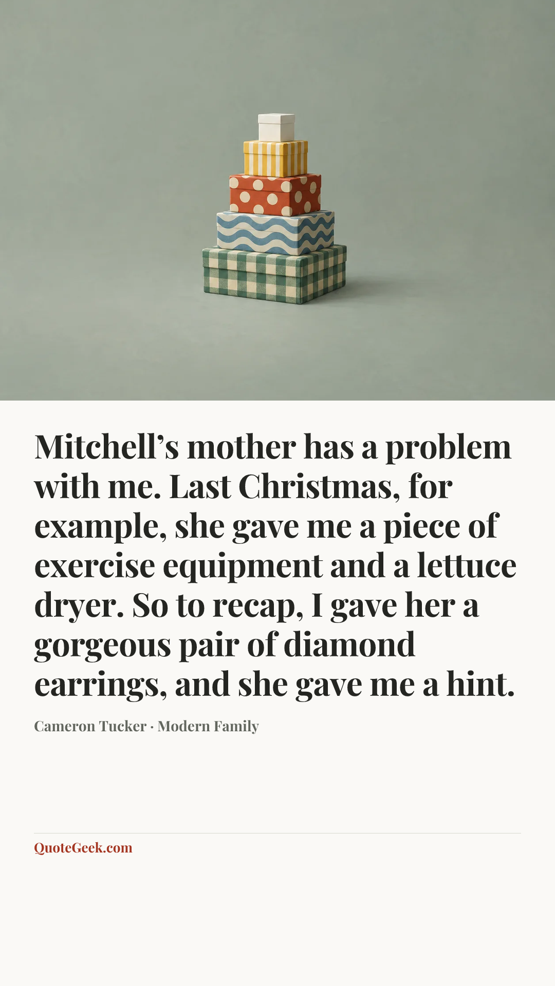 “Mitchell’s mother has a problem with me. Last Christmas, for example, she gave me a piece of exercise equipment and a lettuce dryer. So to recap, I gave her a gorgeous pair of diamond earrings, and she gave me a hint.” — Cameron Tucker · Modern Family. Illustrated QuoteGeek card.