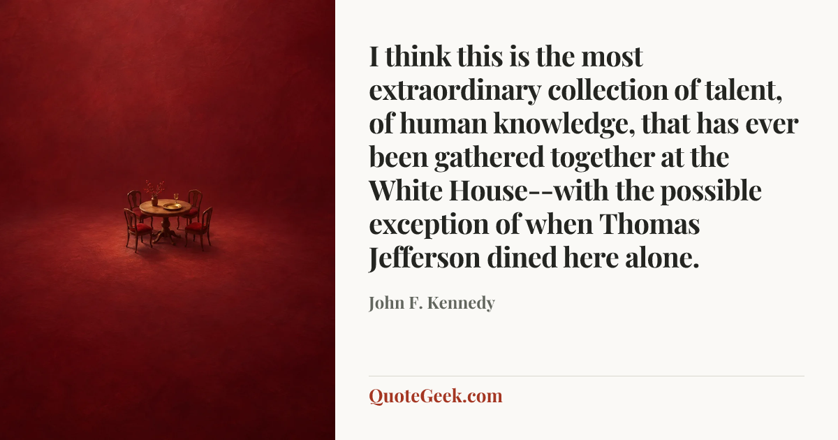 “I think this is the most extraordinary collection of talent, of human knowledge, that has ever been gathered together at the White House--with the
possible exception of when Thomas Jefferson dined here alone.” — John F. Kennedy. Illustrated QuoteGeek card.
