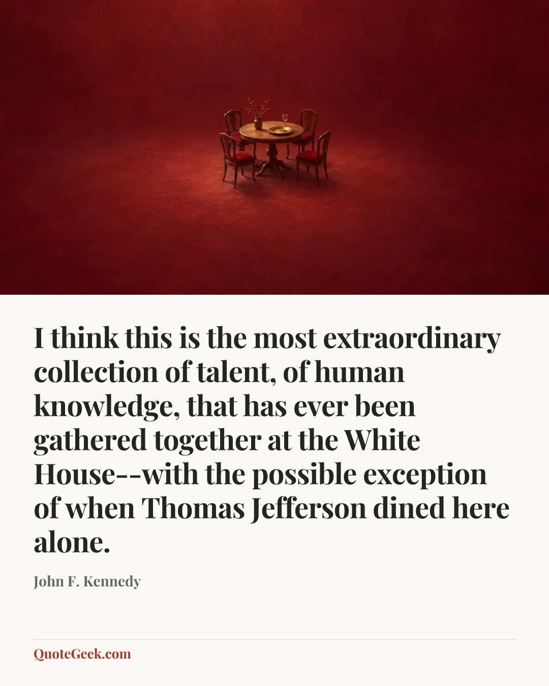 “I think this is the most extraordinary collection of talent, of human knowledge, that has ever been gathered together at the White House--with the
possible exception of when Thomas Jefferson dined here alone.” — John F. Kennedy. Illustrated QuoteGeek card.