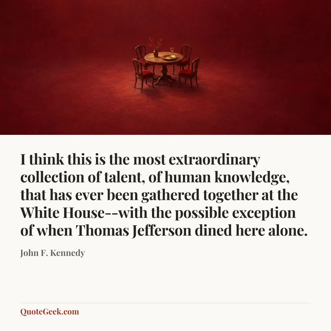 “I think this is the most extraordinary collection of talent, of human knowledge, that has ever been gathered together at the White House--with the
possible exception of when Thomas Jefferson dined here alone.” — John F. Kennedy. Illustrated QuoteGeek card.