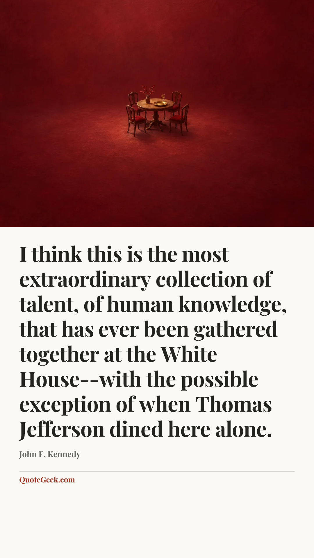 “I think this is the most extraordinary collection of talent, of human knowledge, that has ever been gathered together at the White House--with the
possible exception of when Thomas Jefferson dined here alone.” — John F. Kennedy. Illustrated QuoteGeek card.