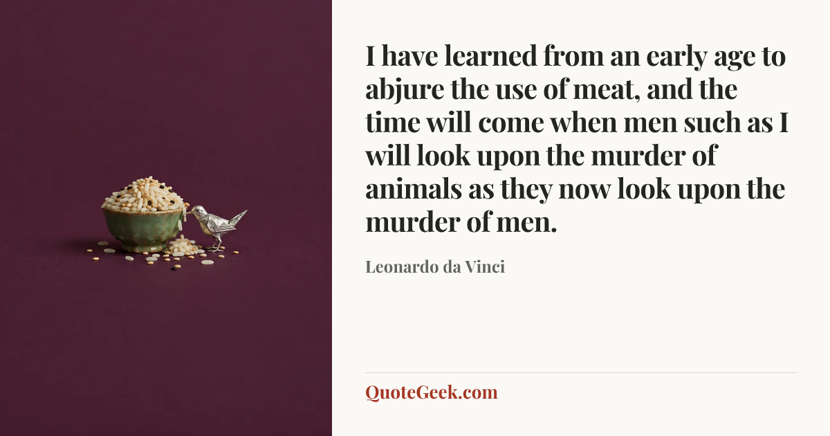 “I have learned from an early age to abjure the use of meat, and the time will come when men such as I will look upon the murder of animals as they now look upon the murder of men.” — Leonardo da Vinci. Illustrated QuoteGeek card.