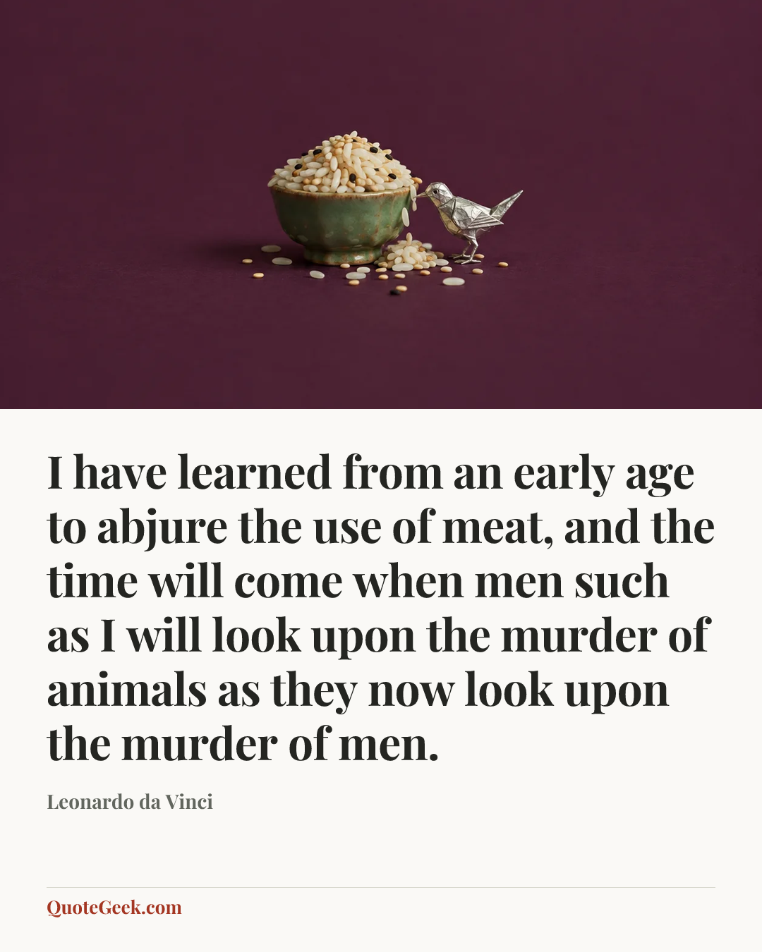 “I have learned from an early age to abjure the use of meat, and the time will come when men such as I will look upon the murder of animals as they now look upon the murder of men.” — Leonardo da Vinci. Illustrated QuoteGeek card.