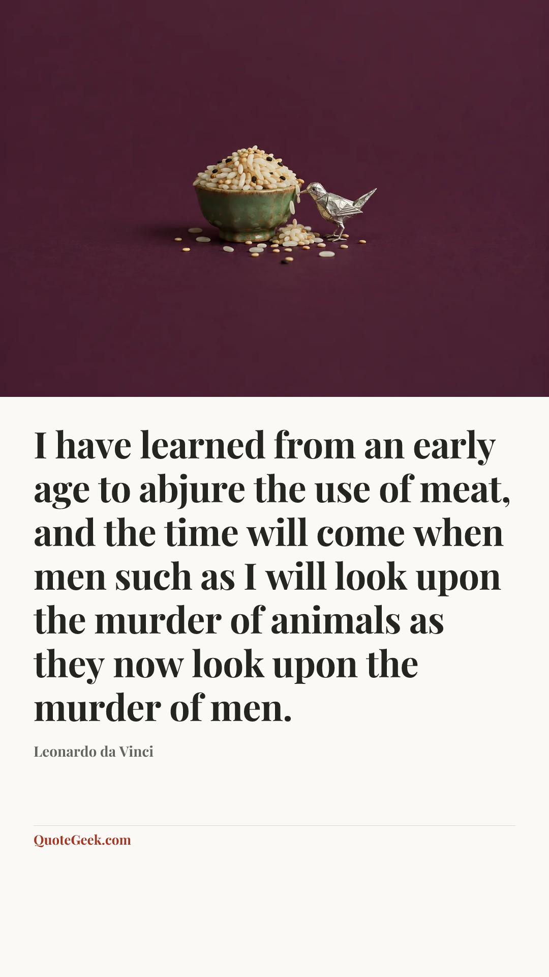 “I have learned from an early age to abjure the use of meat, and the time will come when men such as I will look upon the murder of animals as they now look upon the murder of men.” — Leonardo da Vinci. Illustrated QuoteGeek card.