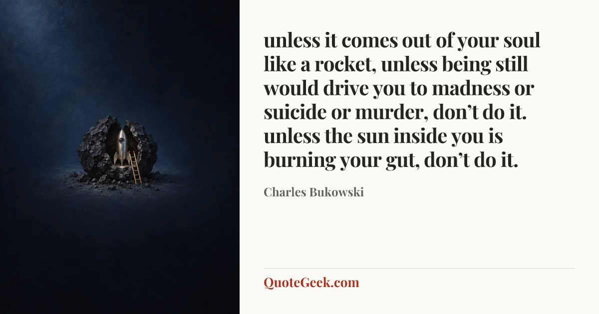“unless it comes out of
your soul like a rocket,
unless being still would
drive you to madness or
suicide or murder,
don’t do it.
unless the sun inside you is
burning your gut,
don’t do it.” — Charles Bukowski. Illustrated QuoteGeek card.
