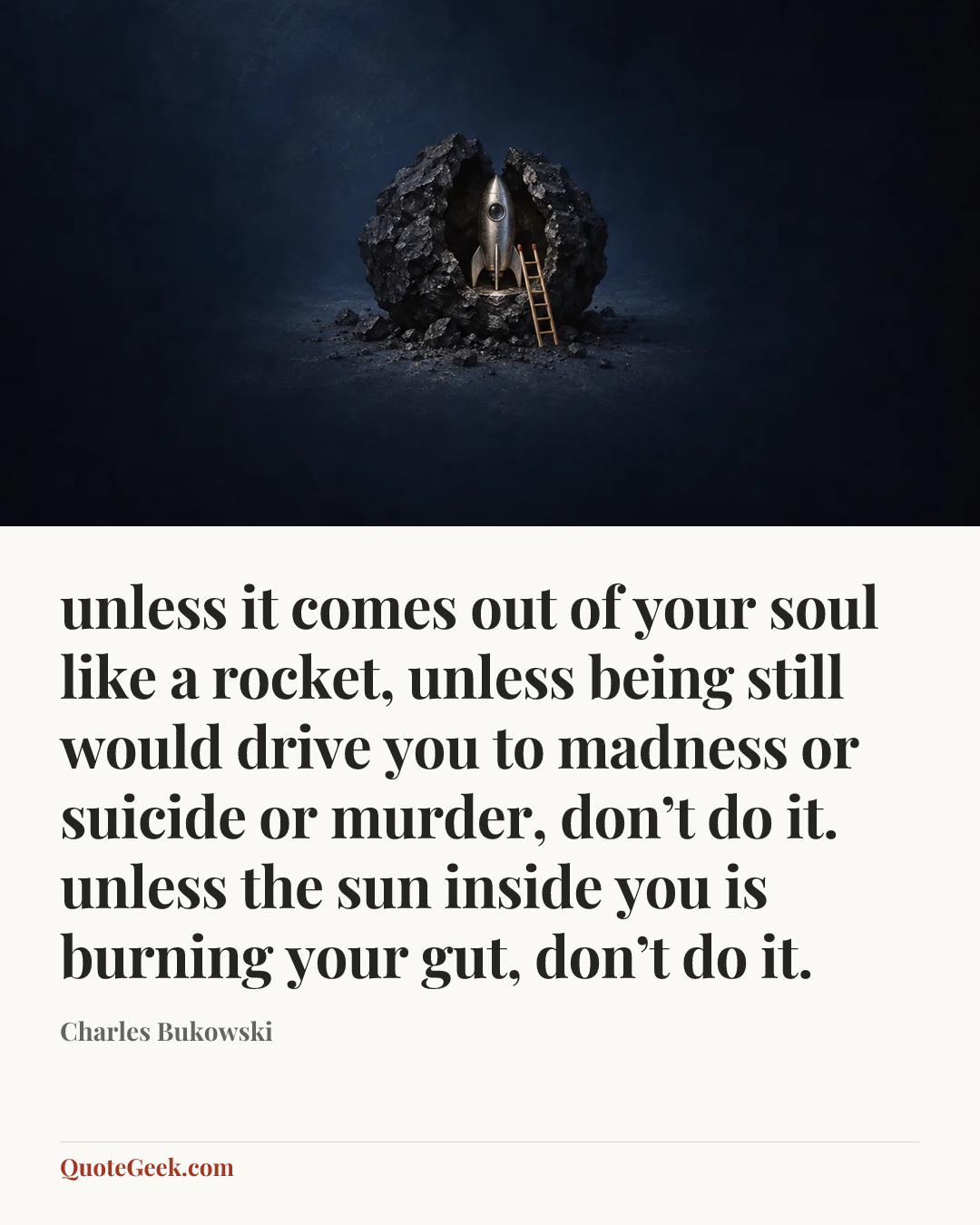 “unless it comes out of
your soul like a rocket,
unless being still would
drive you to madness or
suicide or murder,
don’t do it.
unless the sun inside you is
burning your gut,
don’t do it.” — Charles Bukowski. Illustrated QuoteGeek card.