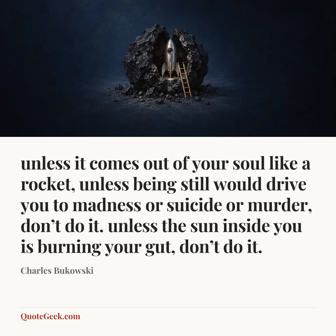 “unless it comes out of
your soul like a rocket,
unless being still would
drive you to madness or
suicide or murder,
don’t do it.
unless the sun inside you is
burning your gut,
don’t do it.” — Charles Bukowski. Illustrated QuoteGeek card.