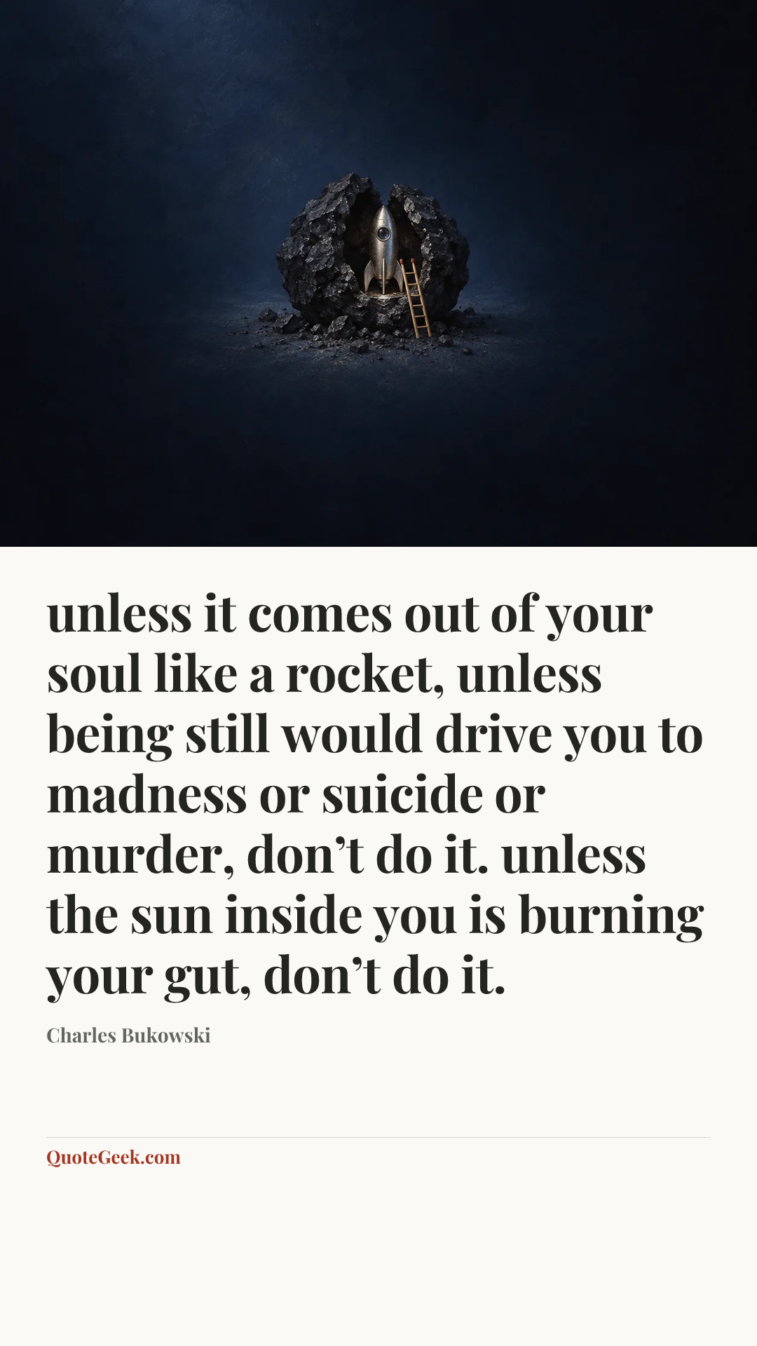 “unless it comes out of
your soul like a rocket,
unless being still would
drive you to madness or
suicide or murder,
don’t do it.
unless the sun inside you is
burning your gut,
don’t do it.” — Charles Bukowski. Illustrated QuoteGeek card.