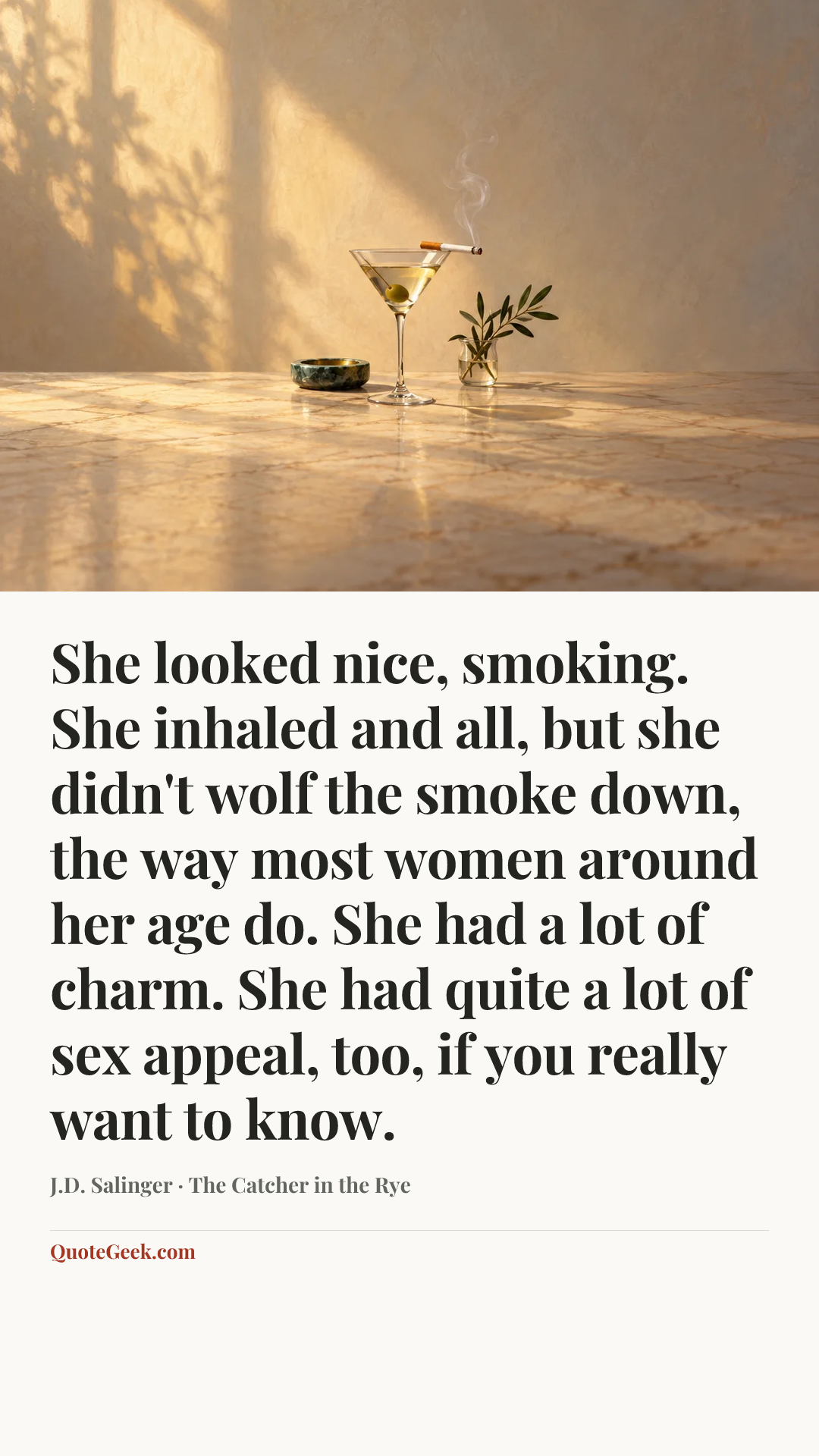 “She looked nice, smoking. She inhaled and all, but she didn't wolf the smoke down, the way most women around her age do. She had a lot of charm. She had quite a lot of sex appeal, too, if you really want to know.” — J.D. Salinger · The Catcher in the Rye. Illustrated QuoteGeek card.