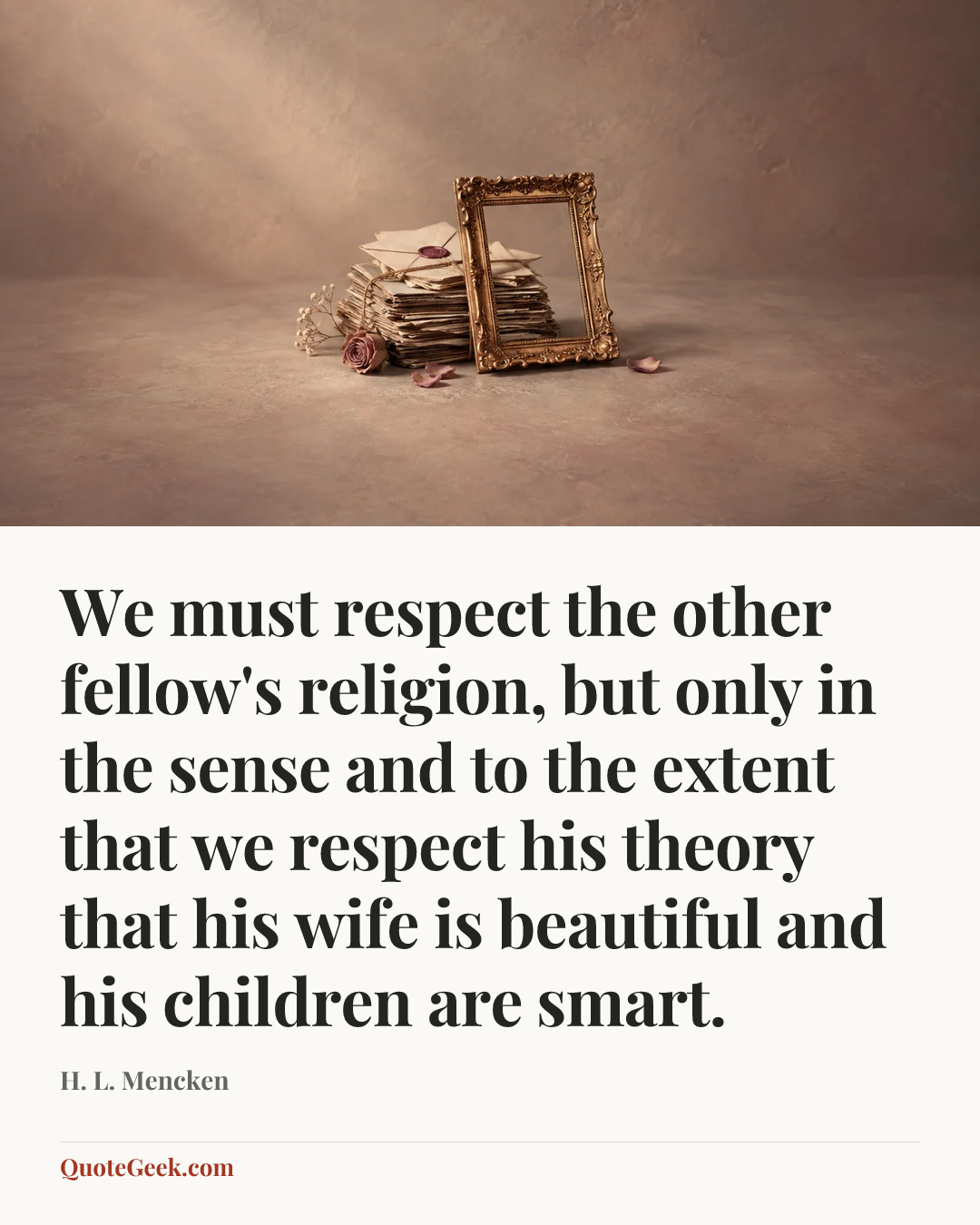 “We must respect the other fellow's religion, but only in the sense and to the extent that we respect his theory that his wife is beautiful and his children are smart.” — H. L. Mencken. Illustrated QuoteGeek card.