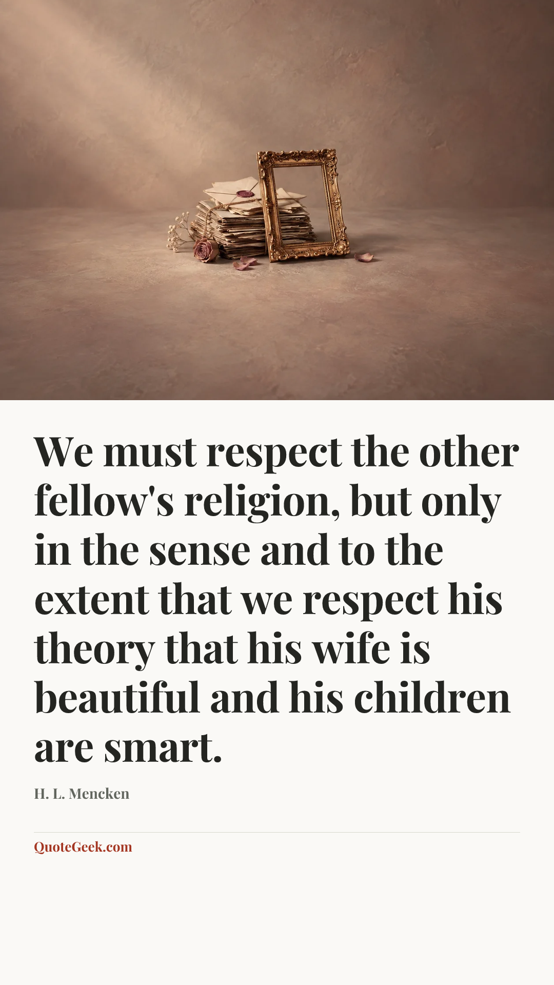 “We must respect the other fellow's religion, but only in the sense and to the extent that we respect his theory that his wife is beautiful and his children are smart.” — H. L. Mencken. Illustrated QuoteGeek card.
