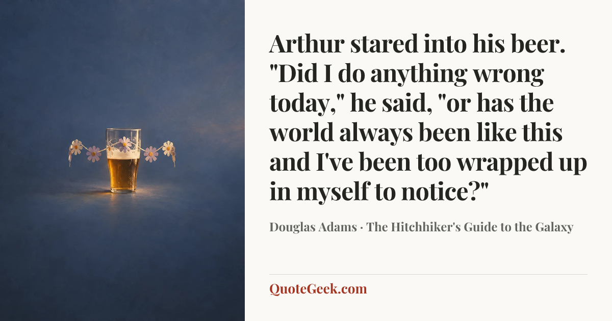 “Arthur stared into his beer.
"Did I do anything wrong today," he said, "or has the world always been like this and I've been too wrapped up in myself to notice?"” — Douglas Adams · The Hitchhiker's Guide to the Galaxy. Illustrated QuoteGeek card.