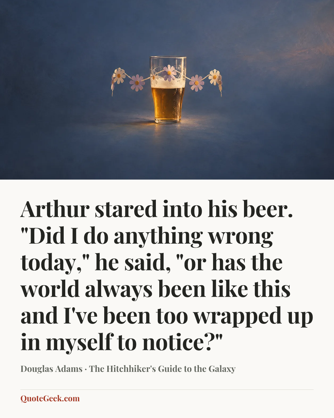 “Arthur stared into his beer.
"Did I do anything wrong today," he said, "or has the world always been like this and I've been too wrapped up in myself to notice?"” — Douglas Adams · The Hitchhiker's Guide to the Galaxy. Illustrated QuoteGeek card.