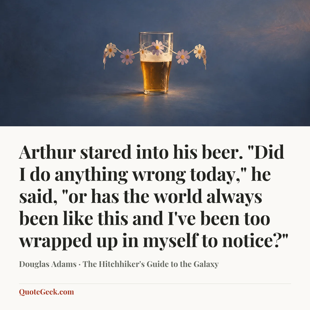 “Arthur stared into his beer.
"Did I do anything wrong today," he said, "or has the world always been like this and I've been too wrapped up in myself to notice?"” — Douglas Adams · The Hitchhiker's Guide to the Galaxy. Illustrated QuoteGeek card.