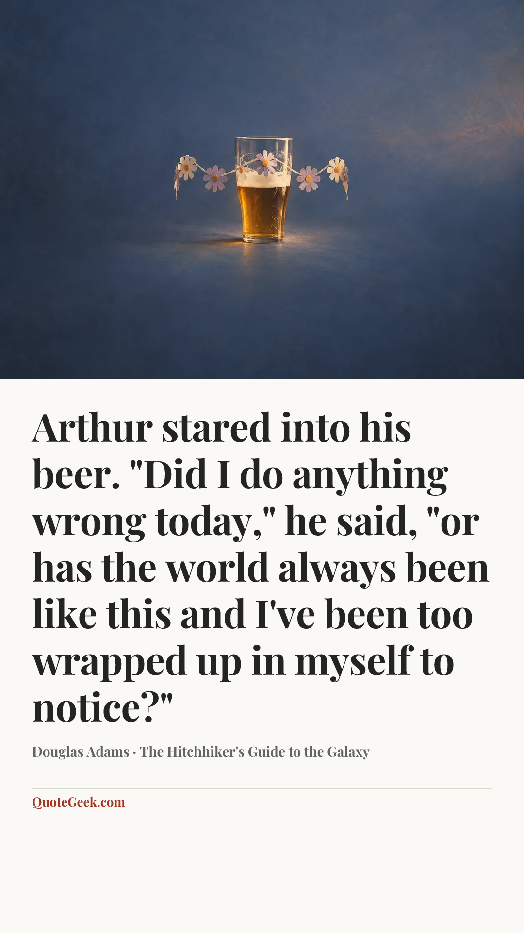 “Arthur stared into his beer.
"Did I do anything wrong today," he said, "or has the world always been like this and I've been too wrapped up in myself to notice?"” — Douglas Adams · The Hitchhiker's Guide to the Galaxy. Illustrated QuoteGeek card.