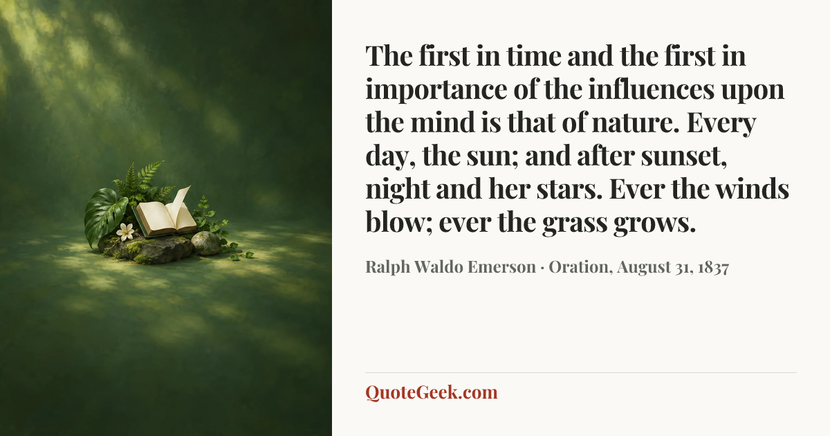“The first in time and the first in importance of the influences upon the mind is that of nature. Every day, the sun; and after sunset, night and her stars. Ever the winds blow; ever the grass grows.” — Ralph Waldo Emerson · Oration, August 31, 1837. Illustrated QuoteGeek card.