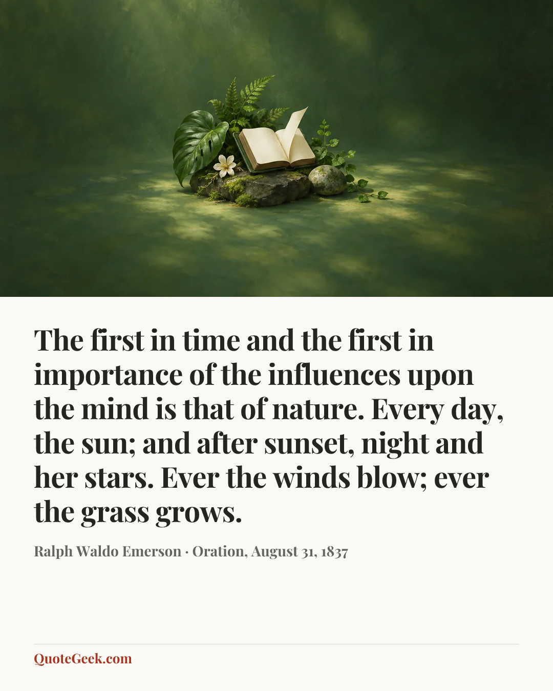 “The first in time and the first in importance of the influences upon the mind is that of nature. Every day, the sun; and after sunset, night and her stars. Ever the winds blow; ever the grass grows.” — Ralph Waldo Emerson · Oration, August 31, 1837. Illustrated QuoteGeek card.
