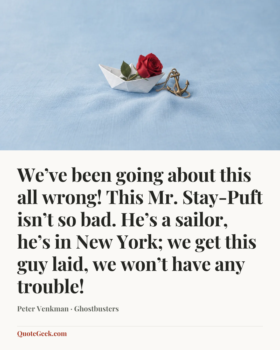 “We’ve been going about this all wrong! This Mr. Stay-Puft isn’t so bad. He’s a sailor, he’s in New York; we get this guy laid, we won’t have any trouble!” — Peter Venkman · Ghostbusters. Illustrated QuoteGeek card.