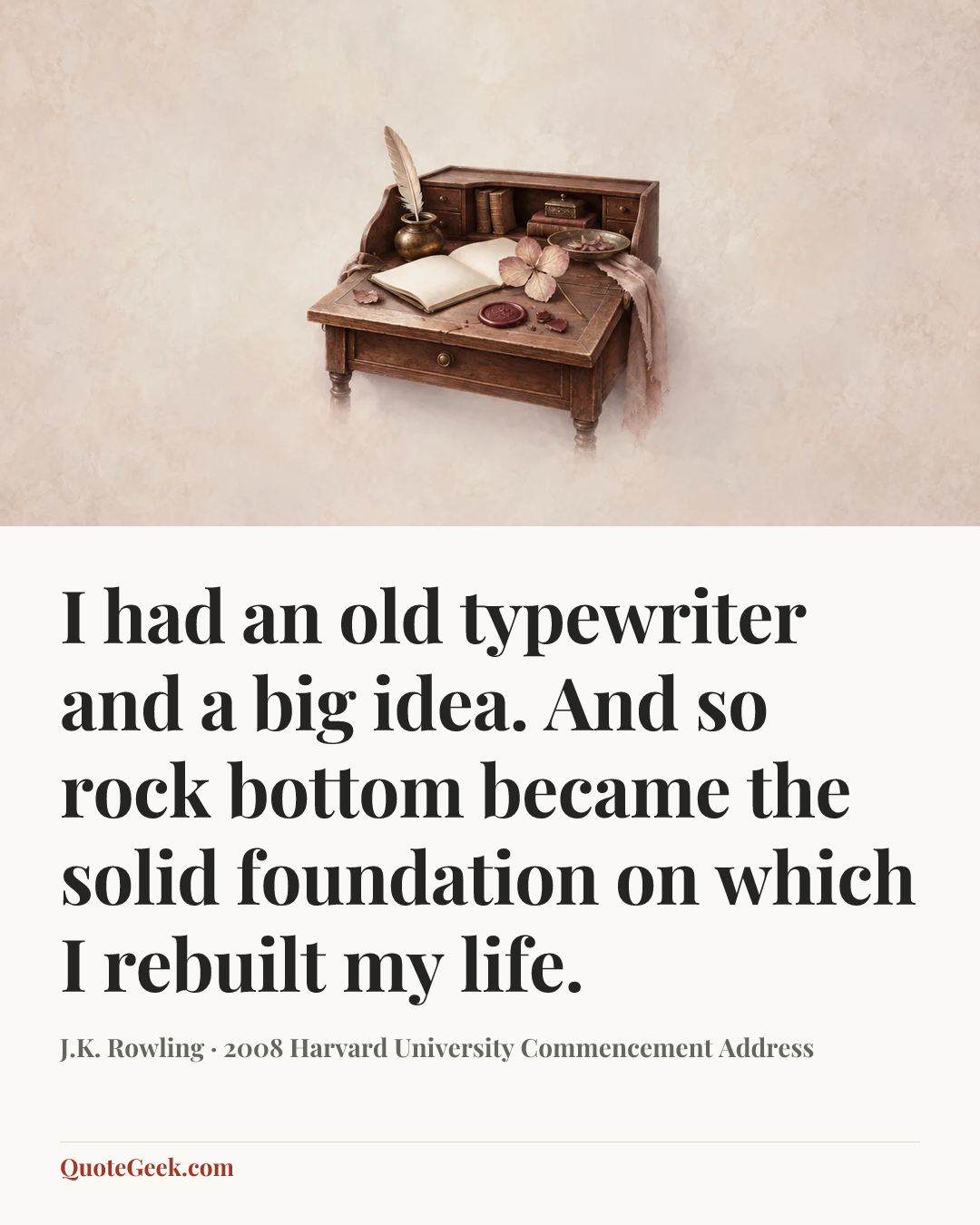 “I had an old typewriter and a big idea. And so rock bottom became the solid foundation on which I rebuilt my life.” — J.K. Rowling · 2008 Harvard University Commencement Address. Illustrated QuoteGeek card.