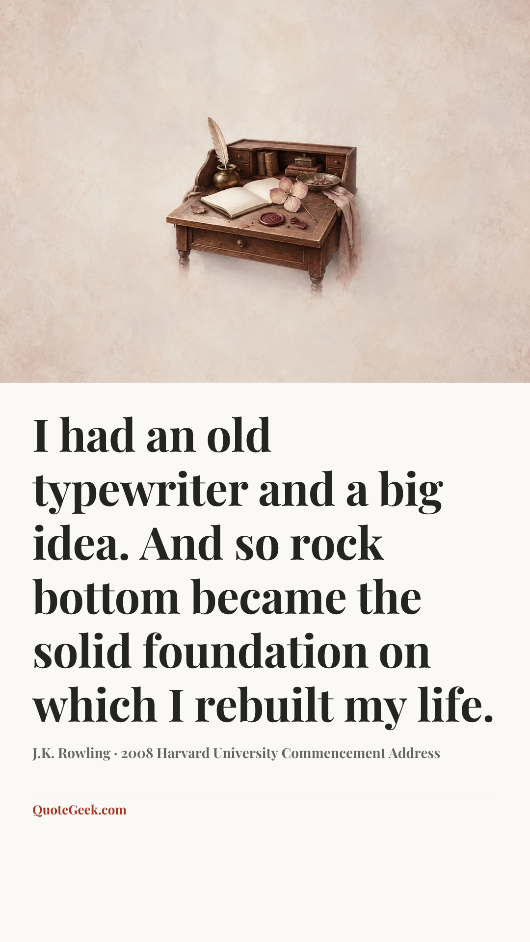 “I had an old typewriter and a big idea. And so rock bottom became the solid foundation on which I rebuilt my life.” — J.K. Rowling · 2008 Harvard University Commencement Address. Illustrated QuoteGeek card.