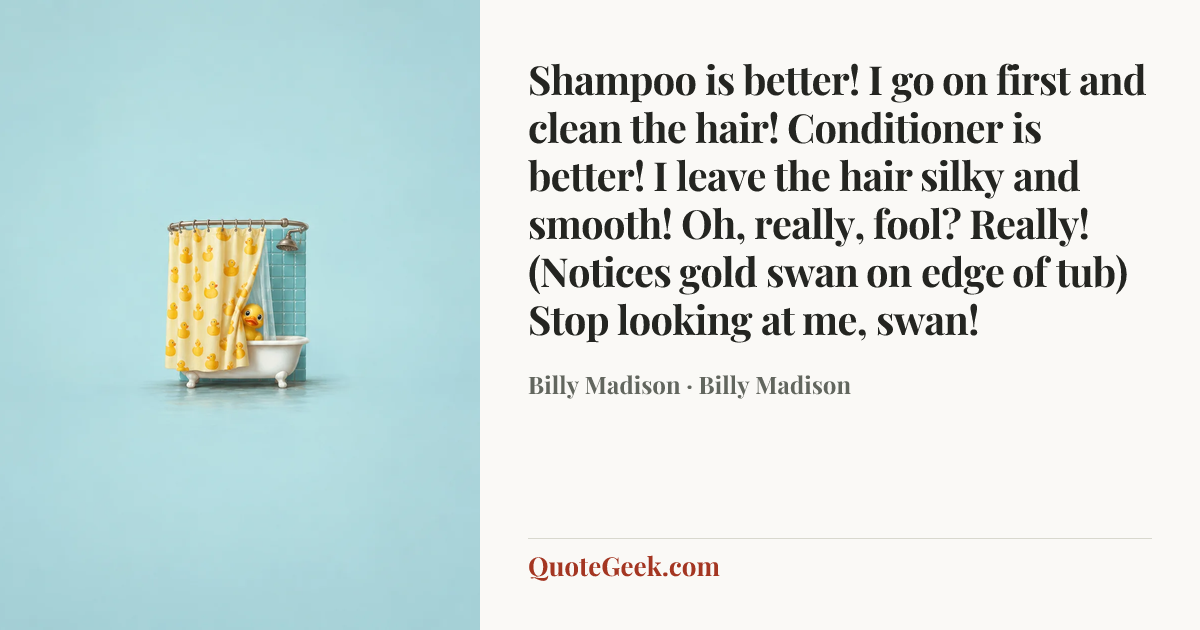 “Shampoo is better! I go on first and clean the hair! Conditioner is better! I leave the hair silky and smooth! Oh, really, fool? Really! (Notices gold swan on edge of tub) Stop looking at me, swan!” — Billy Madison · Billy Madison. Illustrated QuoteGeek card.