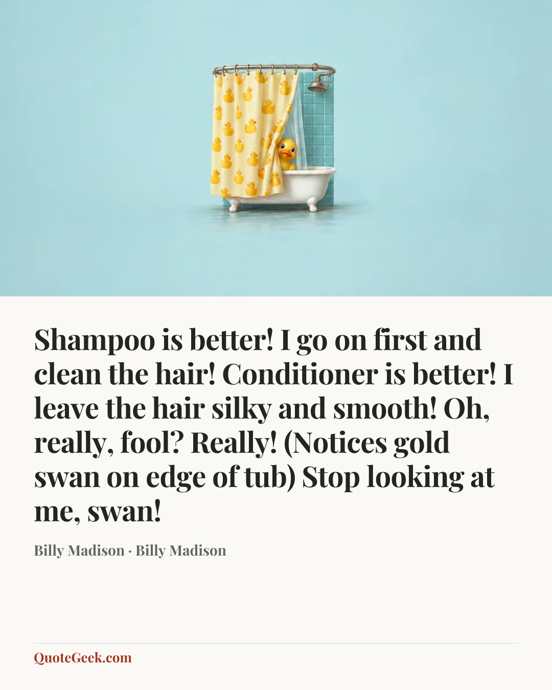 “Shampoo is better! I go on first and clean the hair! Conditioner is better! I leave the hair silky and smooth! Oh, really, fool? Really! (Notices gold swan on edge of tub) Stop looking at me, swan!” — Billy Madison · Billy Madison. Illustrated QuoteGeek card.