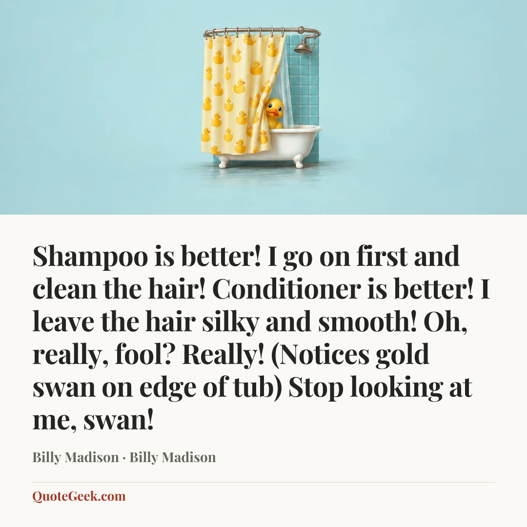 “Shampoo is better! I go on first and clean the hair! Conditioner is better! I leave the hair silky and smooth! Oh, really, fool? Really! (Notices gold swan on edge of tub) Stop looking at me, swan!” — Billy Madison · Billy Madison. Illustrated QuoteGeek card.