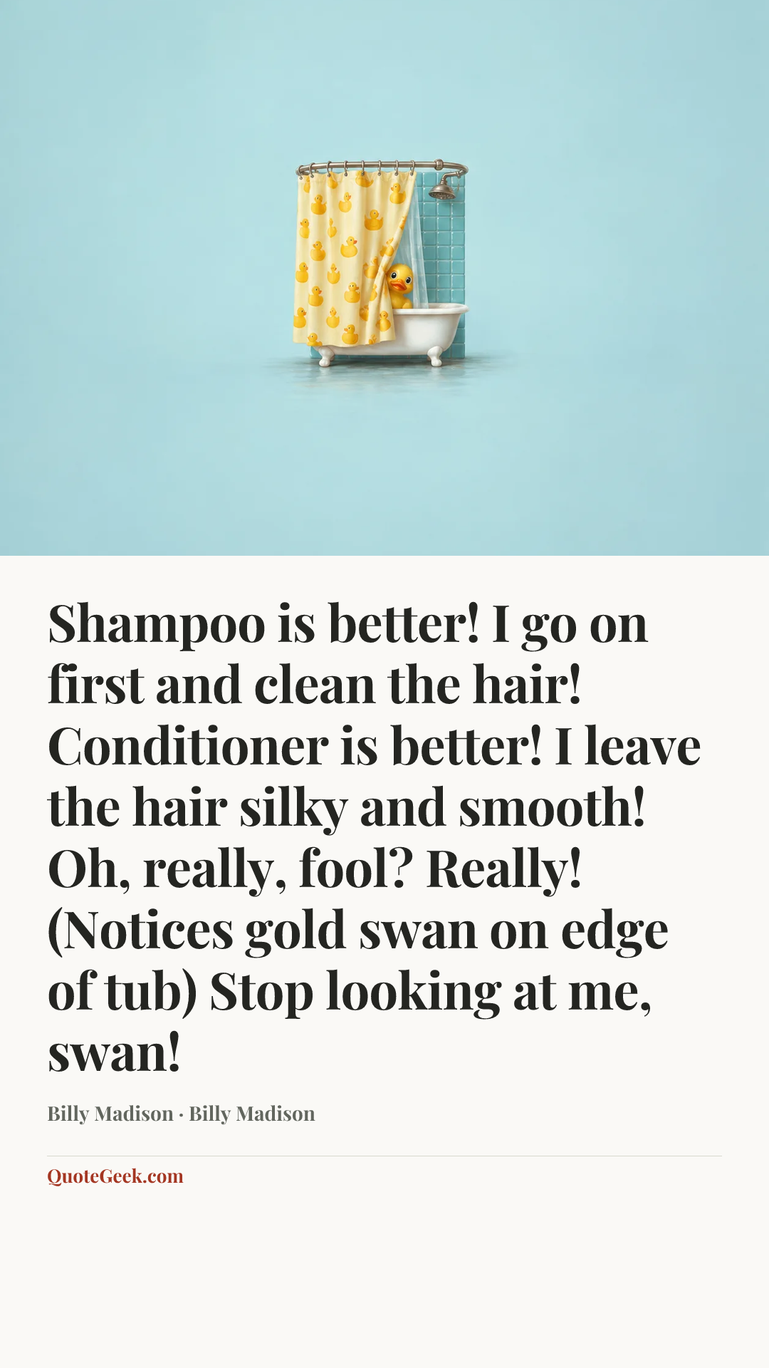 “Shampoo is better! I go on first and clean the hair! Conditioner is better! I leave the hair silky and smooth! Oh, really, fool? Really! (Notices gold swan on edge of tub) Stop looking at me, swan!” — Billy Madison · Billy Madison. Illustrated QuoteGeek card.