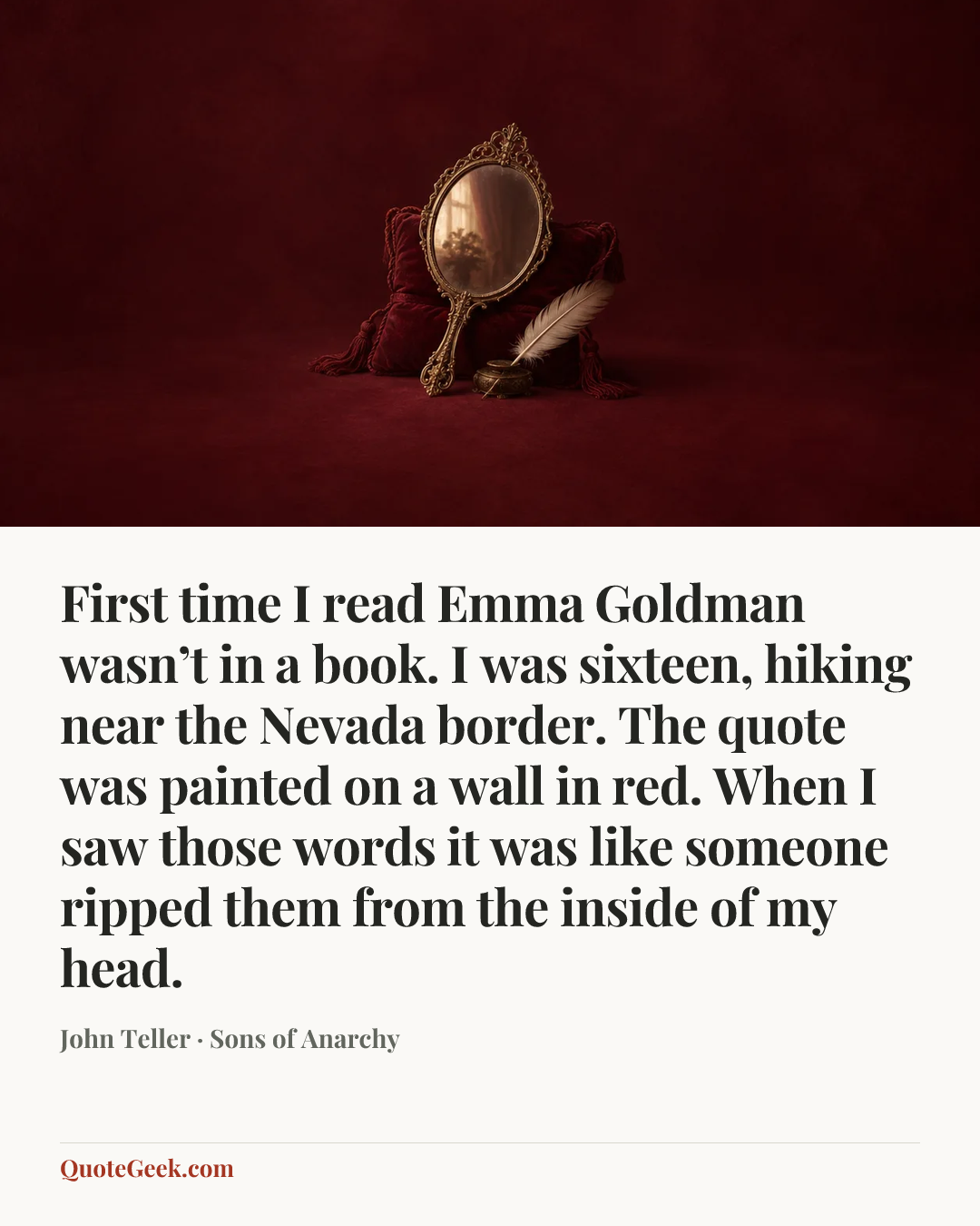 “First time I read Emma Goldman wasn’t in a book. I was sixteen, hiking near the Nevada border. The quote was painted on a wall in red. When I saw those words it was like someone ripped them from the inside of my head.” — John Teller · Sons of Anarchy. Illustrated QuoteGeek card.